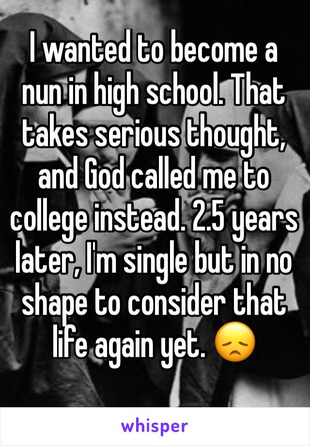 I wanted to become a nun in high school. That takes serious thought, and God called me to college instead. 2.5 years later, I'm single but in no shape to consider that life again yet. 😞