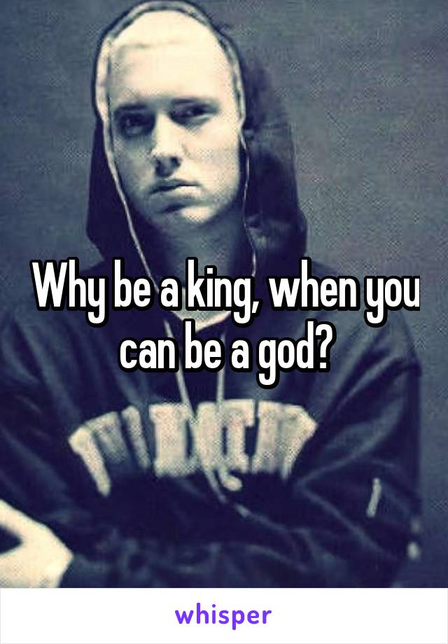 Why be a king, when you can be a god?