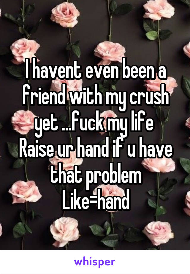 I havent even been a friend with my crush yet ...fuck my life 
Raise ur hand if u have that problem
Like=hand