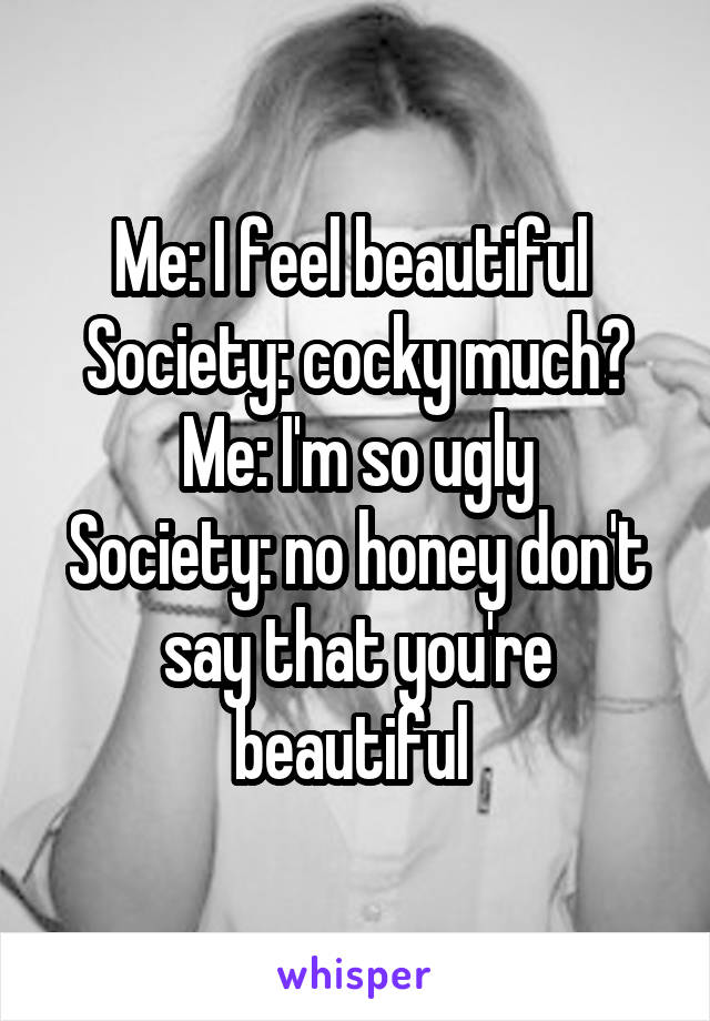 Me: I feel beautiful 
Society: cocky much?
Me: I'm so ugly
Society: no honey don't say that you're beautiful 