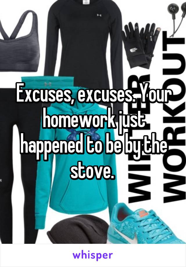 Excuses, excuses. Your homework just happened to be by the stove. 