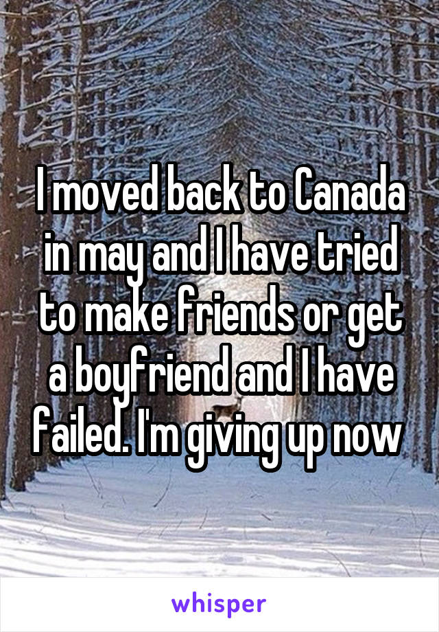 I moved back to Canada in may and I have tried to make friends or get a boyfriend and I have failed. I'm giving up now 