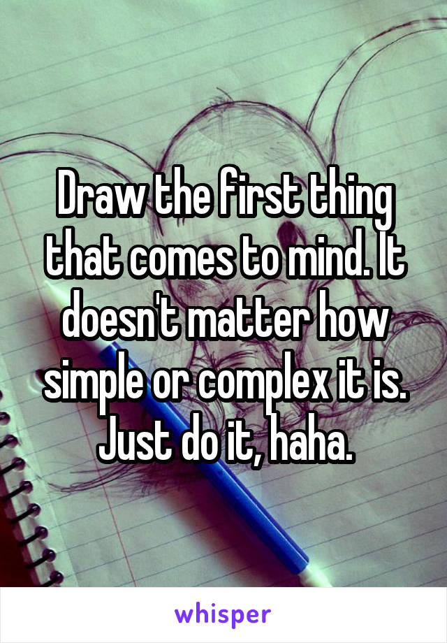 Draw the first thing that comes to mind. It doesn't matter how simple or complex it is. Just do it, haha.