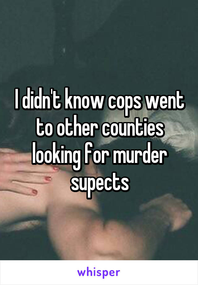 I didn't know cops went to other counties looking for murder supects