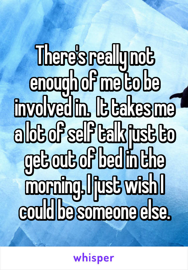 There's really not enough of me to be involved in.  It takes me a lot of self talk just to get out of bed in the morning. I just wish I could be someone else.