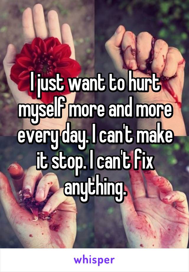 I just want to hurt myself more and more every day. I can't make it stop. I can't fix anything.