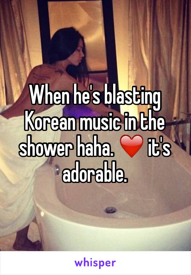 When he's blasting  Korean music in the shower haha. ❤️ it's adorable.