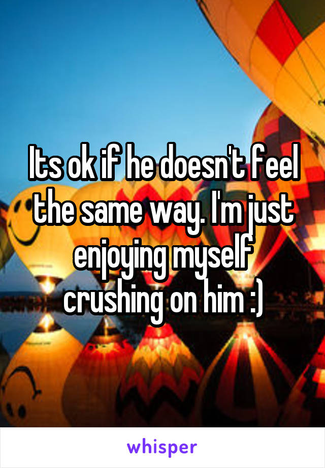 Its ok if he doesn't feel the same way. I'm just enjoying myself crushing on him :)