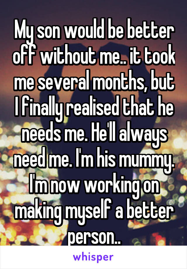 My son would be better off without me.. it took me several months, but I finally realised that he needs me. He'll always need me. I'm his mummy. I'm now working on making myself a better person..