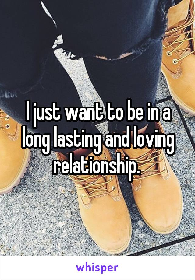 I just want to be in a long lasting and loving relationship. 