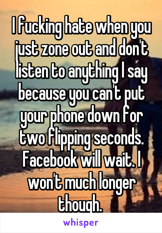 I fucking hate when you just zone out and don't listen to anything I say because you can't put your phone down for two flipping seconds. Facebook will wait. I won't much longer though. 