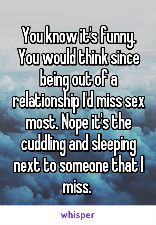 You know it's funny. You would think since being out of a relationship I'd miss sex most. Nope it's the cuddling and sleeping next to someone that I miss. 