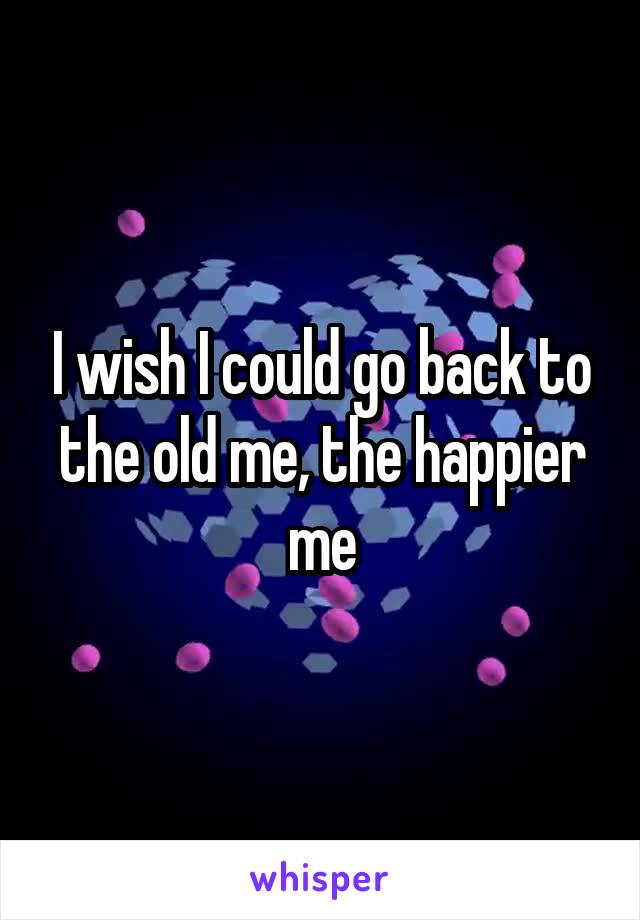 I wish I could go back to the old me, the happier me