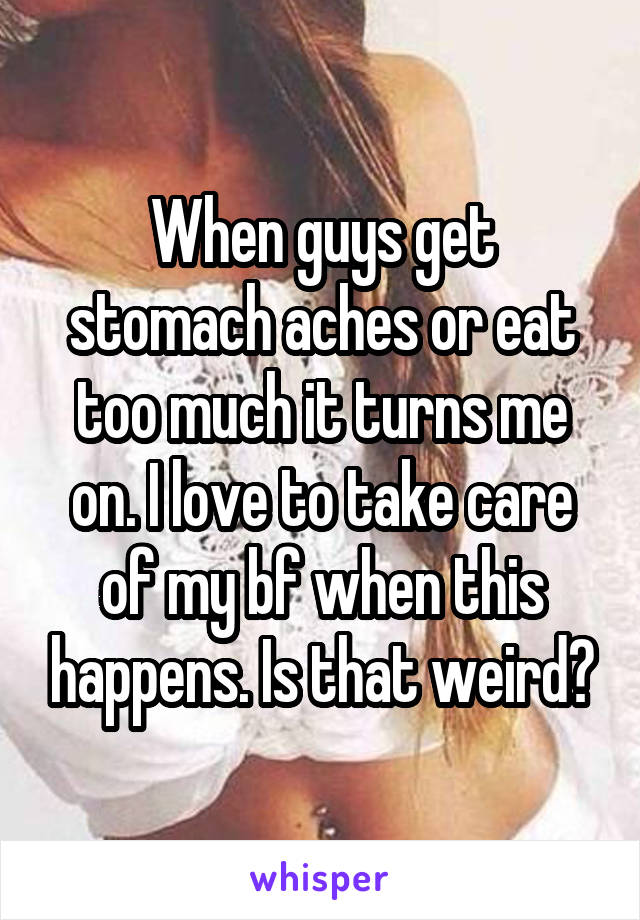 When guys get stomach aches or eat too much it turns me on. I love to take care of my bf when this happens. Is that weird?