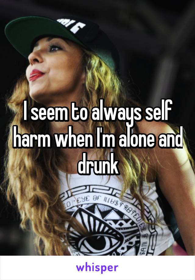 I seem to always self harm when I'm alone and drunk