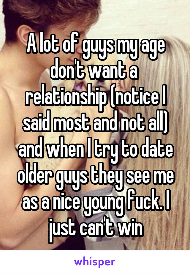 A lot of guys my age don't want a  relationship (notice I said most and not all) and when I try to date older guys they see me as a nice young fuck. I just can't win