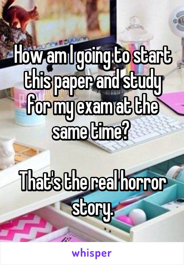 How am I going to start this paper and study for my exam at the same time? 

That's the real horror story.