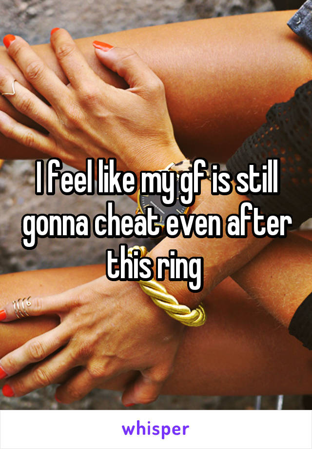 I feel like my gf is still gonna cheat even after this ring 