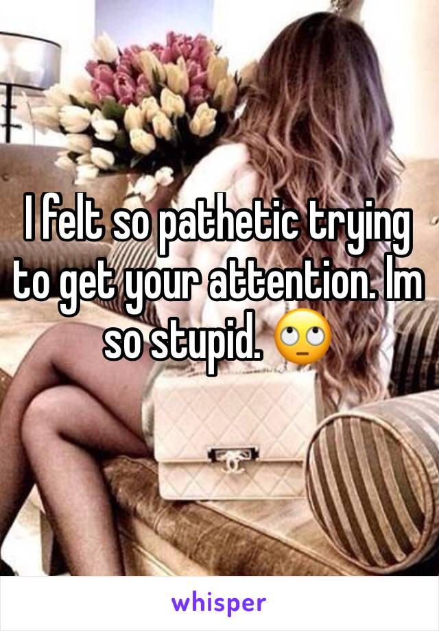 I felt so pathetic trying to get your attention. Im so stupid. 🙄