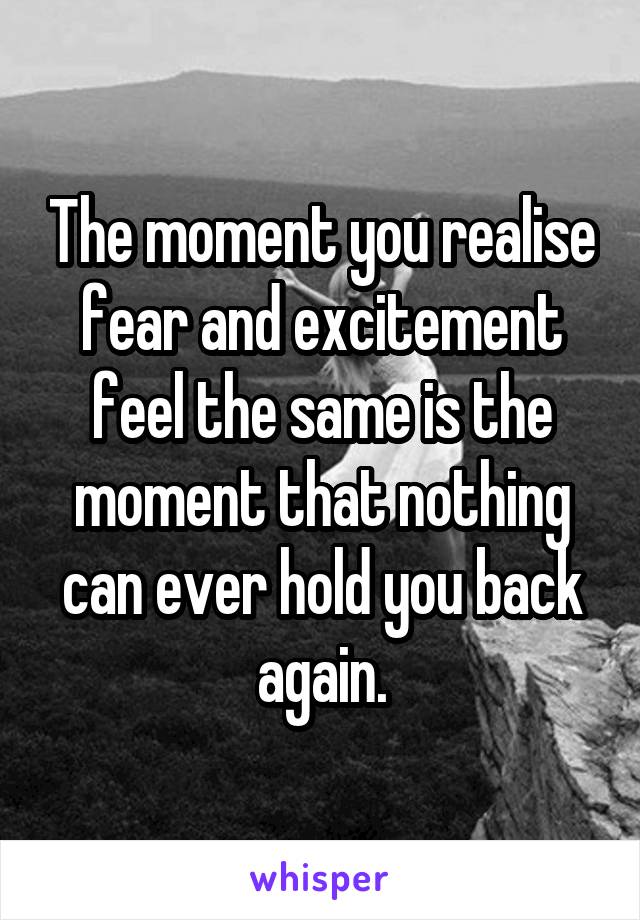 The moment you realise fear and excitement feel the same is the moment that nothing can ever hold you back again.