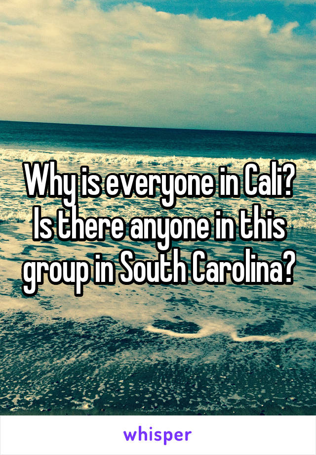 Why is everyone in Cali? Is there anyone in this group in South Carolina?