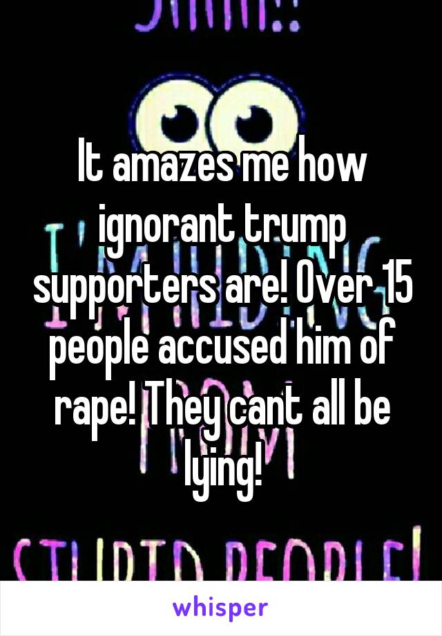 It amazes me how ignorant trump supporters are! Over 15 people accused him of rape! They cant all be lying!