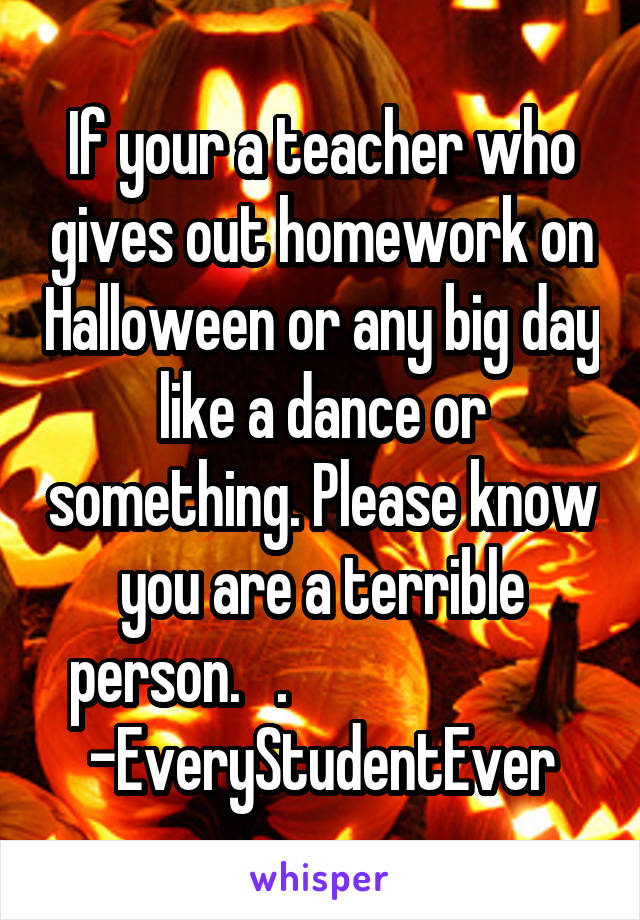If your a teacher who gives out homework on Halloween or any big day like a dance or something. Please know you are a terrible person.   .                         -EveryStudentEver