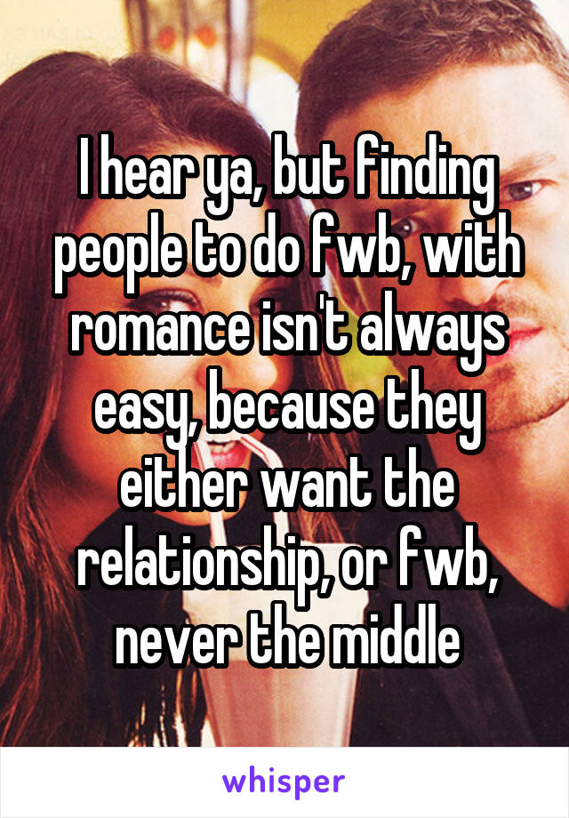 I hear ya, but finding people to do fwb, with romance isn't always easy, because they either want the relationship, or fwb, never the middle