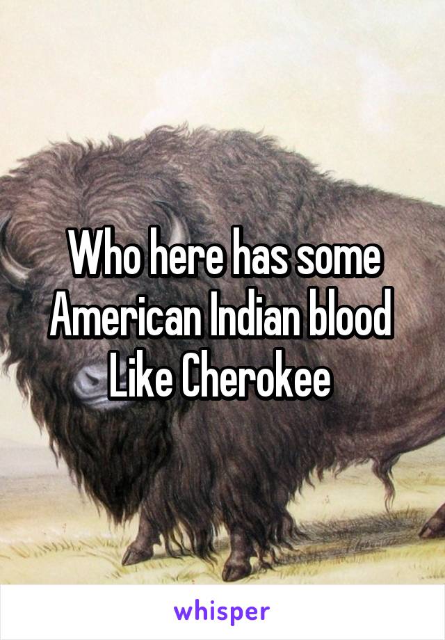 Who here has some American Indian blood 
Like Cherokee 