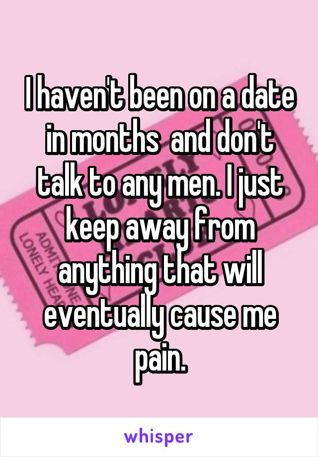 I haven't been on a date in months  and don't talk to any men. I just keep away from anything that will eventually cause me pain.
