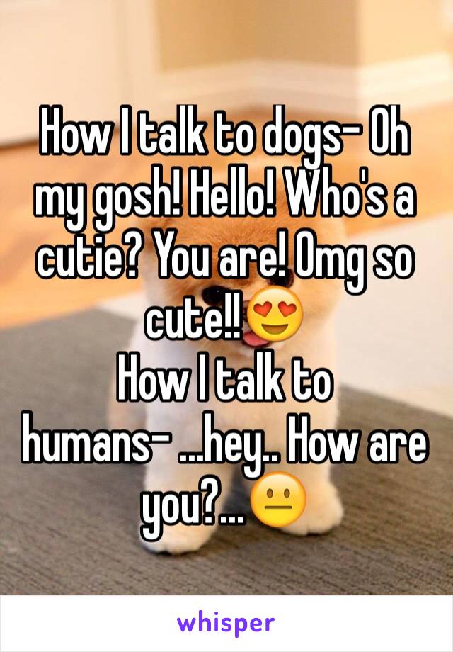How I talk to dogs- Oh my gosh! Hello! Who's a cutie? You are! Omg so cute!!😍
How I talk to humans- ...hey.. How are you?...😐