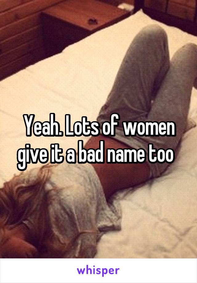 Yeah. Lots of women give it a bad name too  
