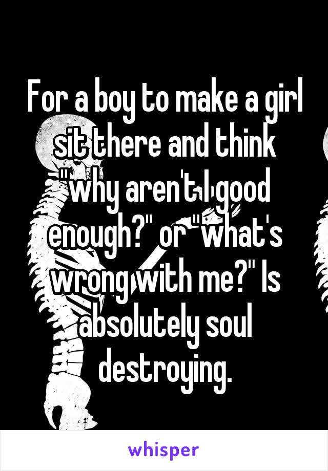 For a boy to make a girl sit there and think "why aren't I good enough?" or "what's wrong with me?" Is absolutely soul destroying.