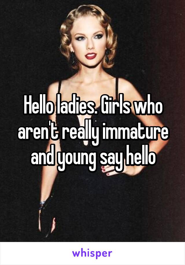 Hello ladies. Girls who aren't really immature and young say hello