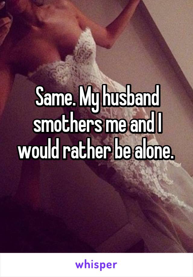 Same. My husband smothers me and I would rather be alone. 
