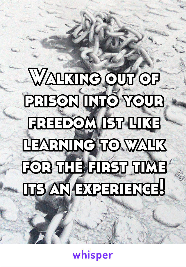 Walking out of prison into your freedom ist like learning to walk for the first time its an experience!