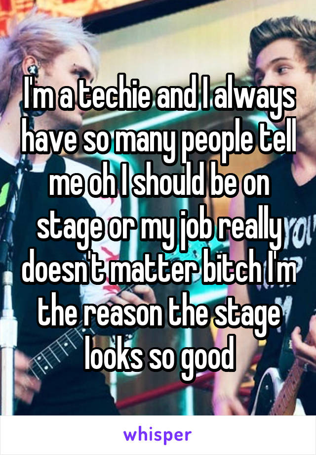 I'm a techie and I always have so many people tell me oh I should be on stage or my job really doesn't matter bitch I'm the reason the stage looks so good