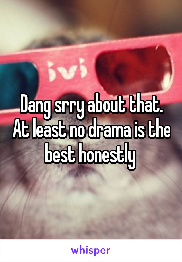 Dang srry about that. At least no drama is the best honestly 