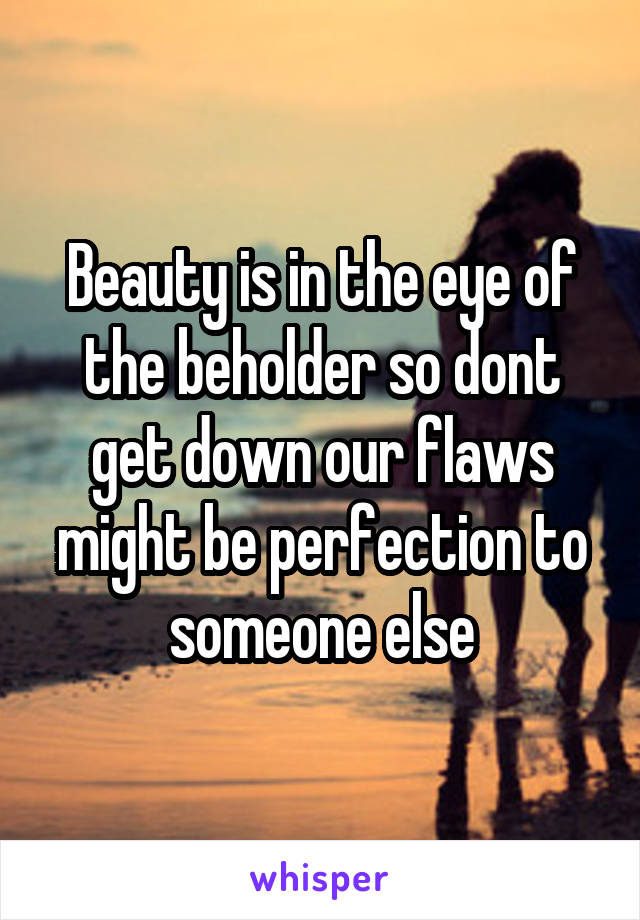 Beauty is in the eye of the beholder so dont get down our flaws might be perfection to someone else