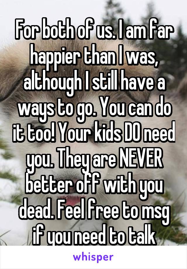 For both of us. I am far happier than I was, although I still have a ways to go. You can do it too! Your kids DO need you. They are NEVER better off with you dead. Feel free to msg if you need to talk