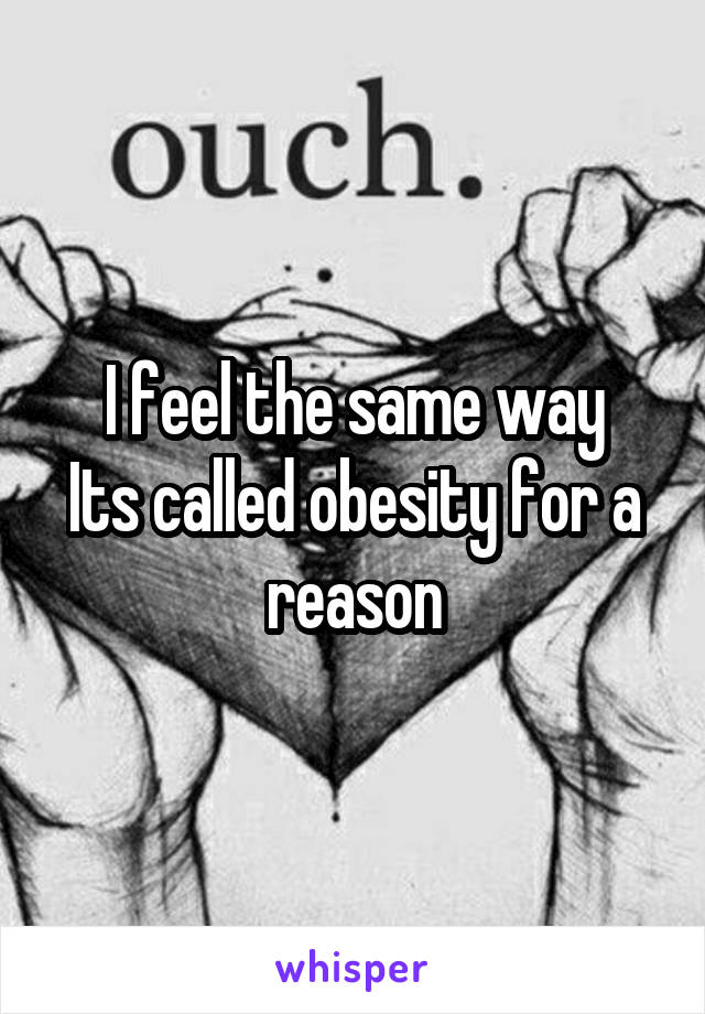 I feel the same way
Its called obesity for a reason