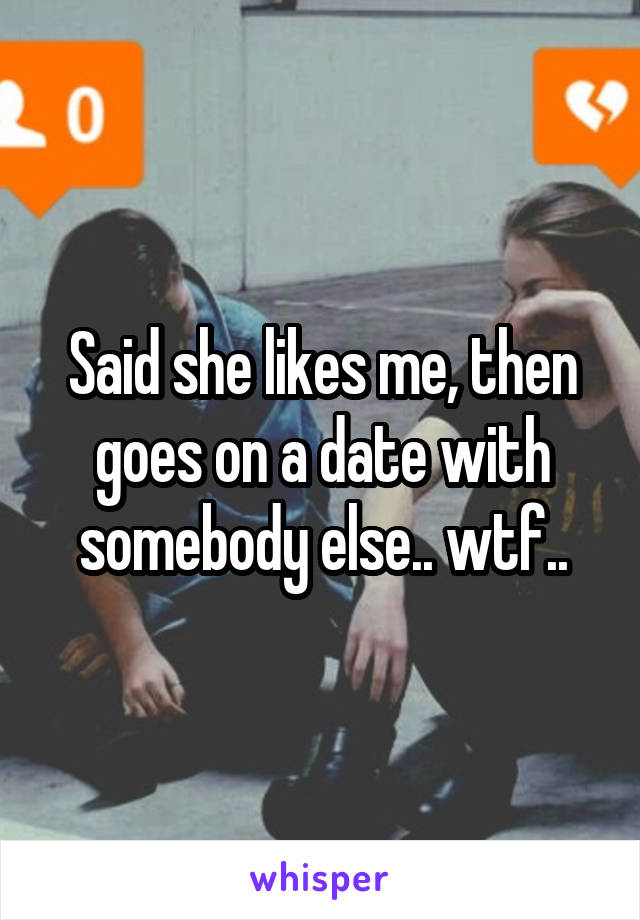 Said she likes me, then goes on a date with somebody else.. wtf..
