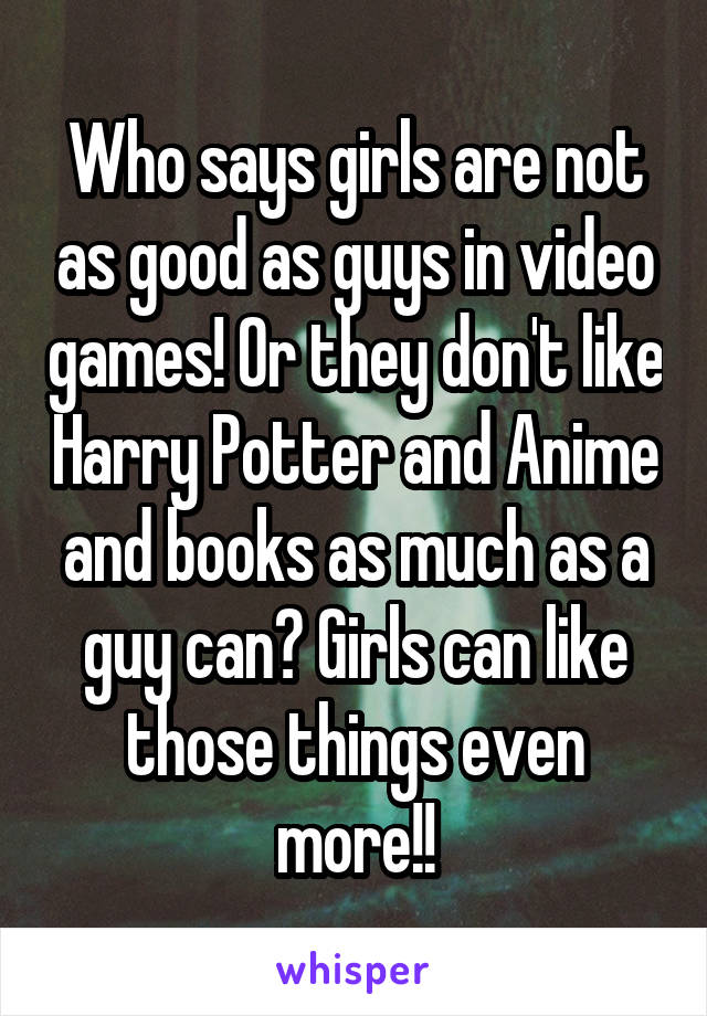 Who says girls are not as good as guys in video games! Or they don't like Harry Potter and Anime and books as much as a guy can? Girls can like those things even more!!
