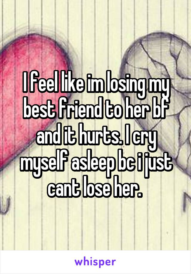 I feel like im losing my best friend to her bf and it hurts. I cry myself asleep bc i just cant lose her. 