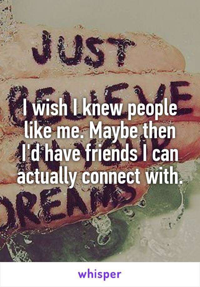 I wish I knew people like me. Maybe then I'd have friends I can actually connect with.