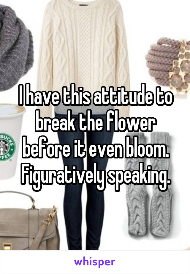 I have this attitude to break the flower before it even bloom. Figuratively speaking.
