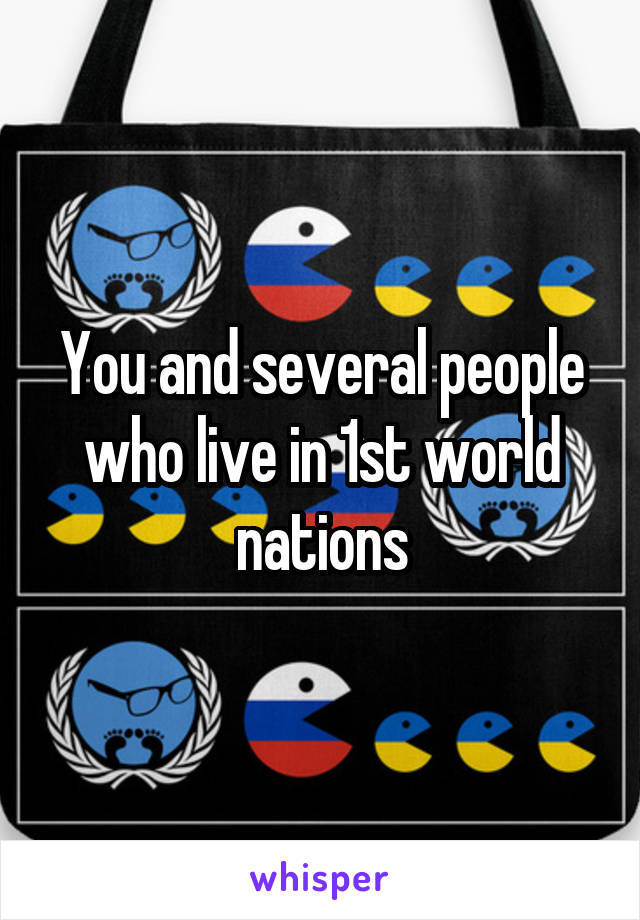 You and several people who live in 1st world nations