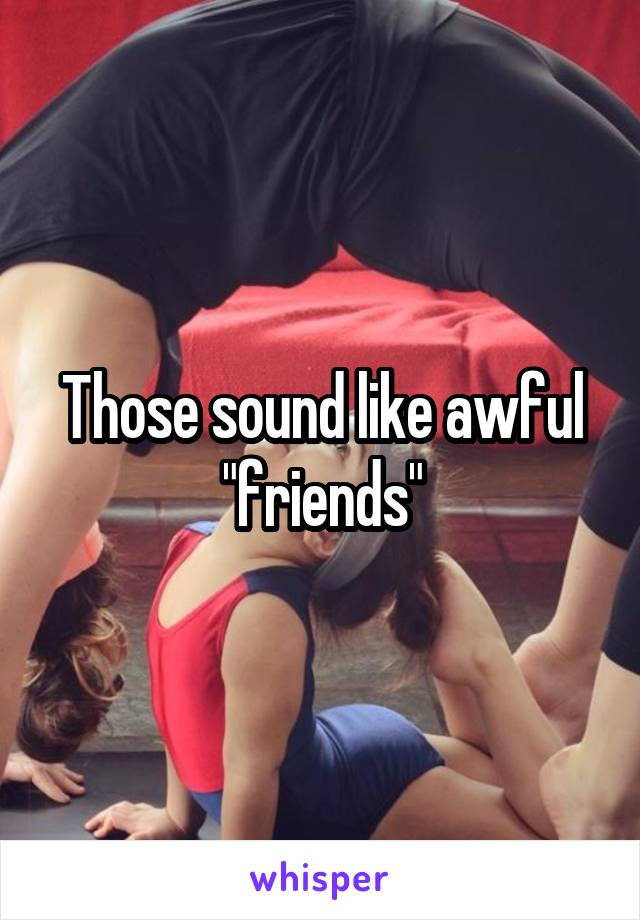 Those sound like awful "friends"