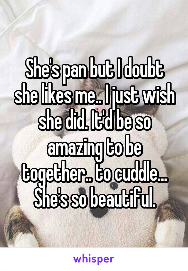 She's pan but I doubt she likes me.. I just wish she did. It'd be so amazing to be together.. to cuddle... She's so beautiful.