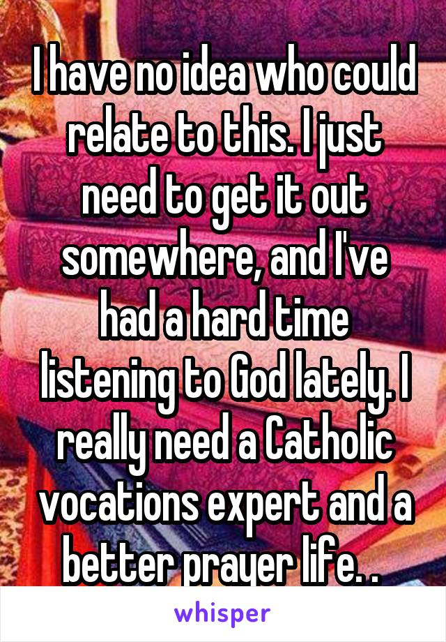 I have no idea who could relate to this. I just need to get it out somewhere, and I've had a hard time listening to God lately. I really need a Catholic vocations expert and a better prayer life. . 